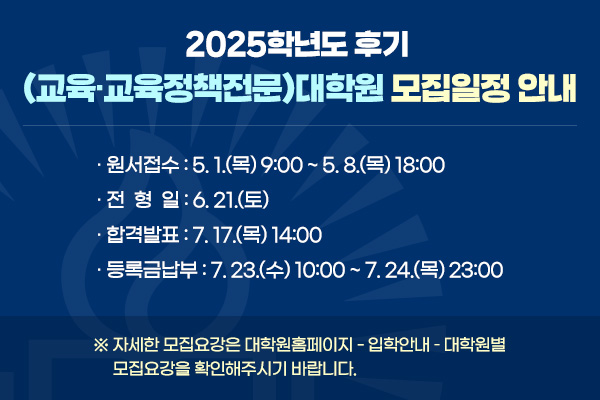 2025학년도 후기 (교육·교육정책전문)대학원 모집일정 안내
· 원서접수: 5. 1.(목) 9:00 ~ 5. 8.(목) 18:00
· 전형일: 6. 21.(토)
· 합격발표: 7. 17.(목) 14:00
· 등록금납부: 7. 23.(수) 10:00 ~ 7. 24.(목) 23:00
※ 자세한 모집요강은 대학원홈페이지 - 입학안내 – 대학원별 모집요강을 확인해주시기 바랍니다.